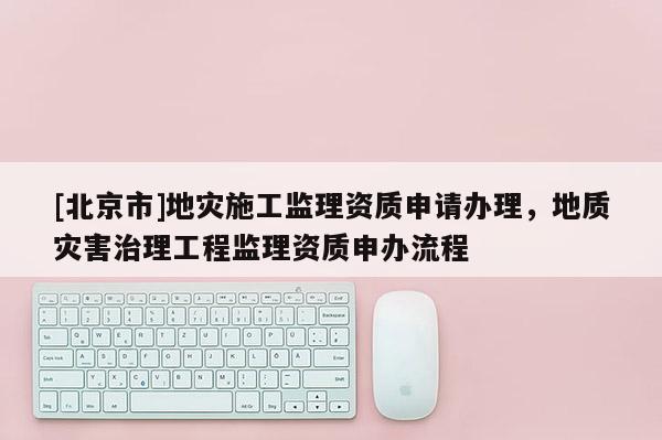 [北京市]地灾施工监理资质申请办理，地质灾害治理工程监理资质申办流程