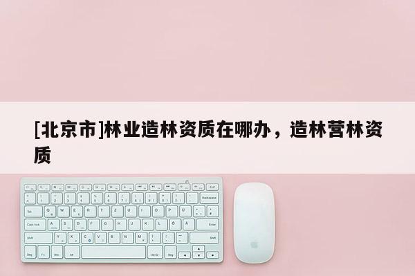 [北京市]林业造林资质在哪办，造林营林资质