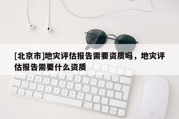 [北京市]地灾评估报告需要资质吗，地灾评估报告需要什么资质