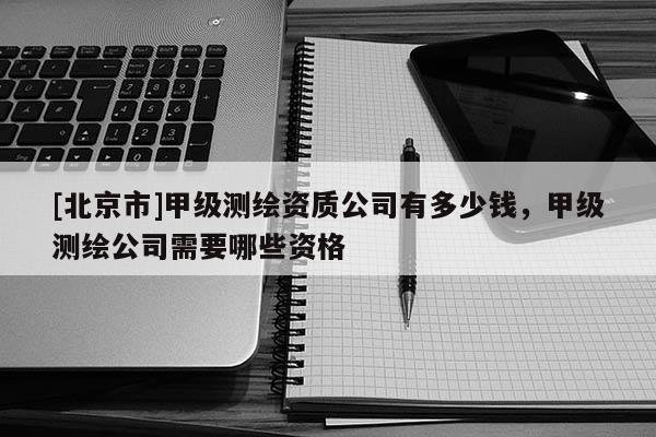 [北京市]甲级测绘资质公司有多少钱，甲级测绘公司需要哪些资格