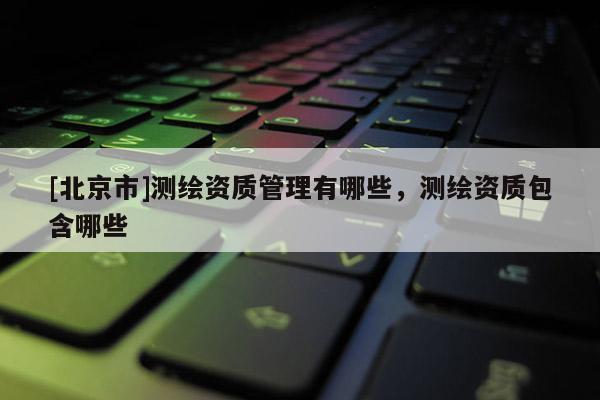 [北京市]测绘资质管理有哪些，测绘资质包含哪些