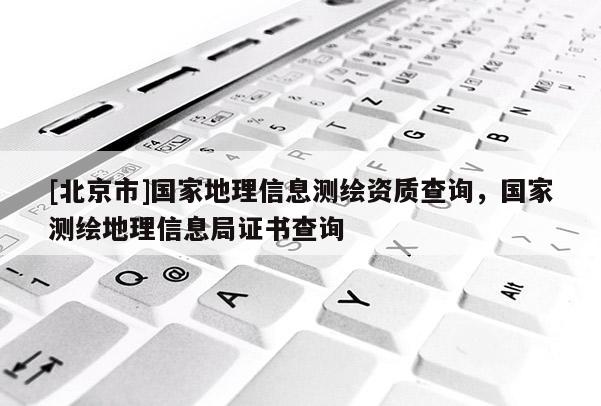 [北京市]国家地理信息测绘资质查询，国家测绘地理信息局证书查询