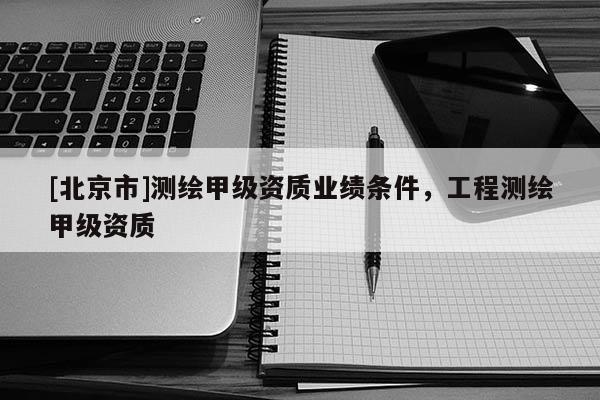 [北京市]测绘甲级资质业绩条件，工程测绘甲级资质