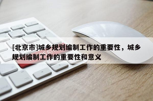 [北京市]城乡规划编制工作的重要性，城乡规划编制工作的重要性和意义
