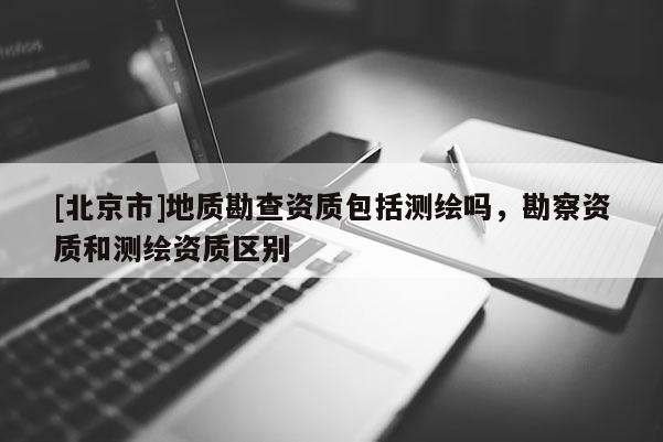 [北京市]地质勘查资质包括测绘吗，勘察资质和测绘资质区别