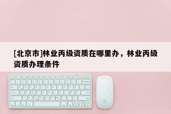[北京市]林业丙级资质在哪里办，林业丙级资质办理条件