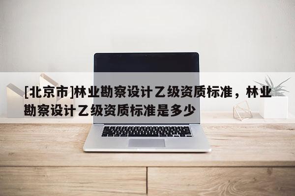 [北京市]林业勘察设计乙级资质标准，林业勘察设计乙级资质标准是多少