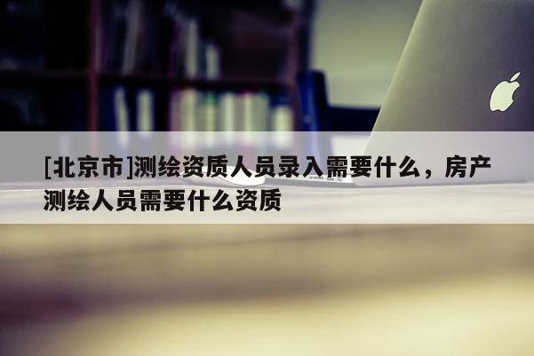 [北京市]测绘资质人员录入需要什么，房产测绘人员需要什么资质
