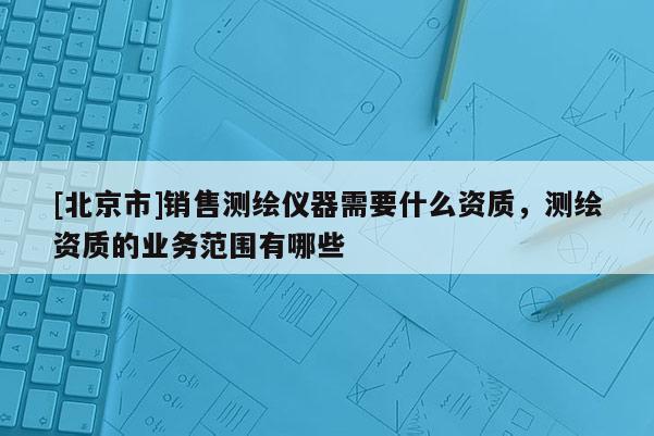 [北京市]销售测绘仪器需要什么资质，测绘资质的业务范围有哪些