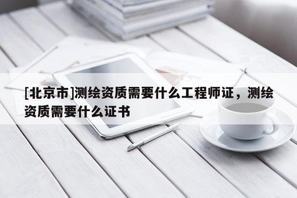 [北京市]测绘资质需要什么工程师证，测绘资质需要什么证书