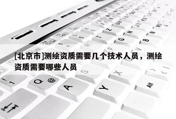 [北京市]测绘资质需要几个技术人员，测绘资质需要哪些人员