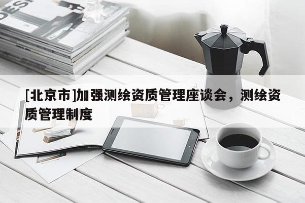 [北京市]加强测绘资质管理座谈会，测绘资质管理制度
