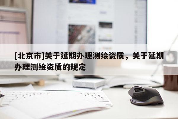 [北京市]关于延期办理测绘资质，关于延期办理测绘资质的规定