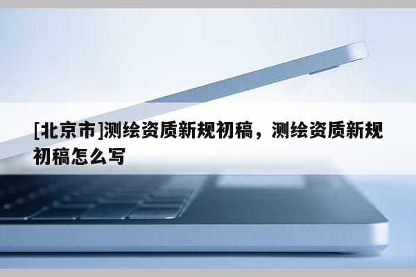 [北京市]测绘资质新规初稿，测绘资质新规初稿怎么写