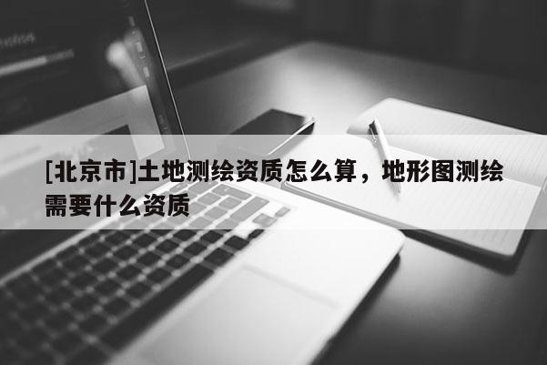 [北京市]土地测绘资质怎么算，地形图测绘需要什么资质