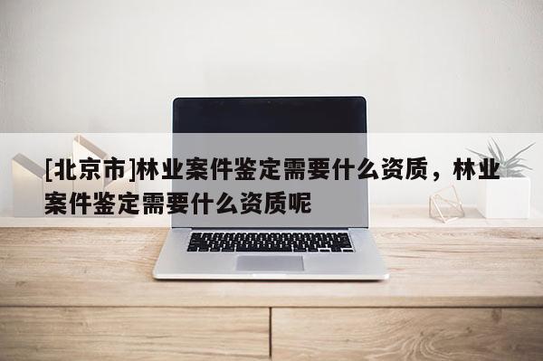 [北京市]林业案件鉴定需要什么资质，林业案件鉴定需要什么资质呢