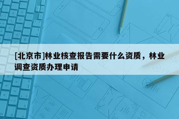 [北京市]林业核查报告需要什么资质，林业调查资质办理申请