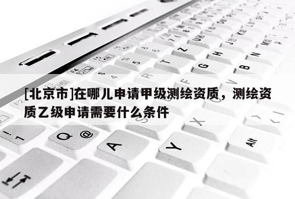 [北京市]在哪儿申请甲级测绘资质，测绘资质乙级申请需要什么条件