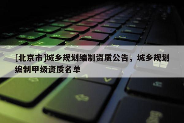 [北京市]城乡规划编制资质公告，城乡规划编制甲级资质名单