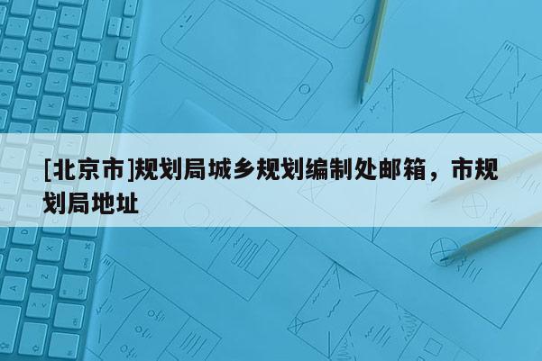 [北京市]规划局城乡规划编制处邮箱，市规划局地址