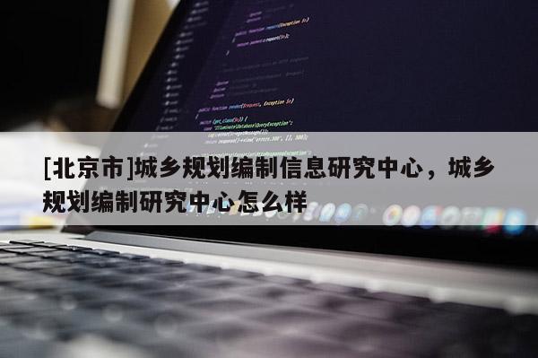 [北京市]城乡规划编制信息研究中心，城乡规划编制研究中心怎么样