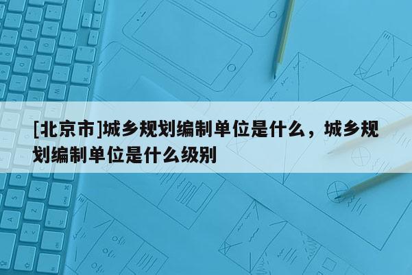 [北京市]城乡规划编制单位是什么，城乡规划编制单位是什么级别