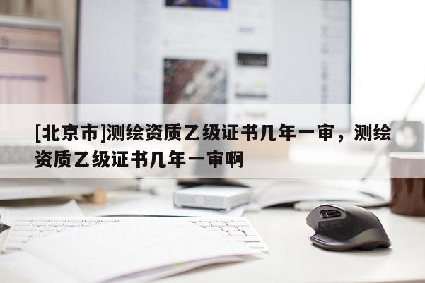 [北京市]测绘资质乙级证书几年一审，测绘资质乙级证书几年一审啊
