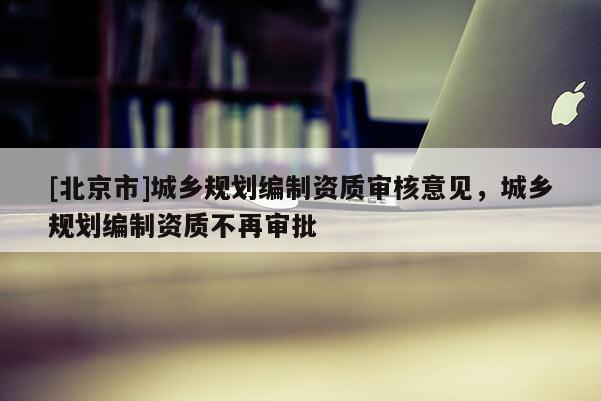 [北京市]城乡规划编制资质审核意见，城乡规划编制资质不再审批