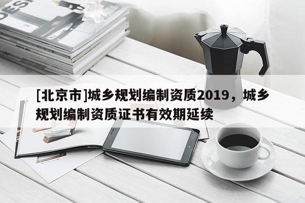 [北京市]城乡规划编制资质2019，城乡规划编制资质证书有效期延续