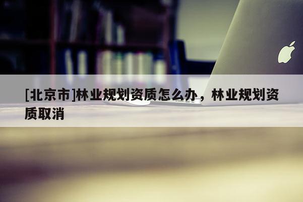 [北京市]林业规划资质怎么办，林业规划资质取消