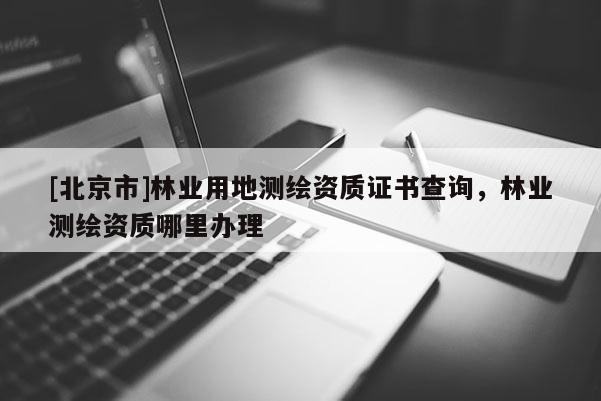 [北京市]林业用地测绘资质证书查询，林业测绘资质哪里办理