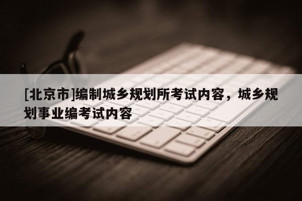 [北京市]编制城乡规划所考试内容，城乡规划事业编考试内容