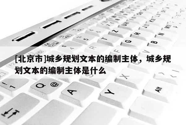 [北京市]城乡规划文本的编制主体，城乡规划文本的编制主体是什么