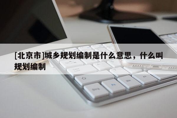 [北京市]城乡规划编制是什么意思，什么叫规划编制