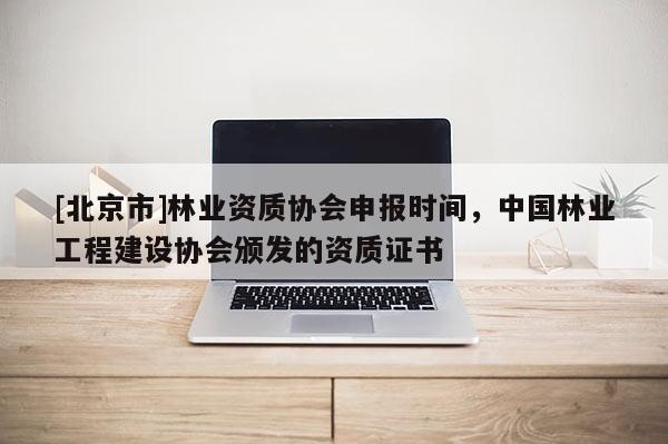 [北京市]林业资质协会申报时间，中国林业工程建设协会颁发的资质证书