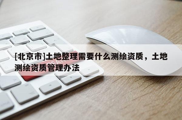 [北京市]土地整理需要什么测绘资质，土地测绘资质管理办法