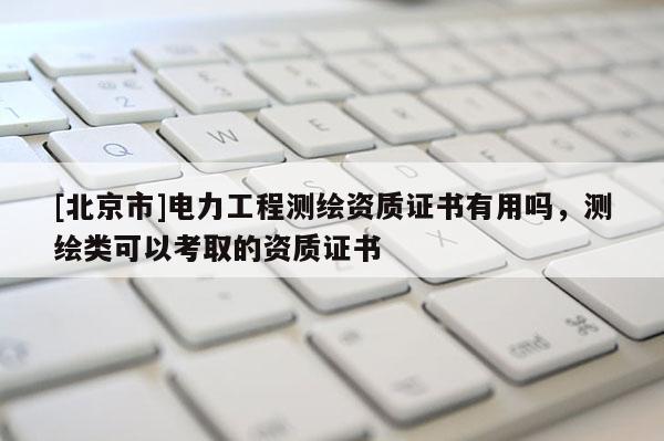[北京市]电力工程测绘资质证书有用吗，测绘类可以考取的资质证书