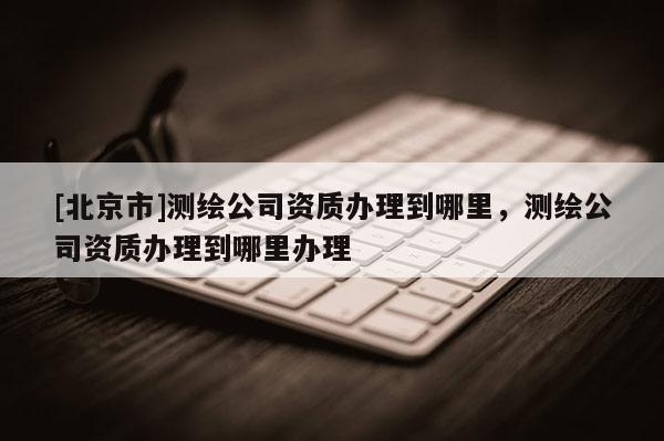 [北京市]测绘公司资质办理到哪里，测绘公司资质办理到哪里办理