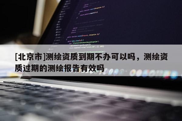[北京市]测绘资质到期不办可以吗，测绘资质过期的测绘报告有效吗