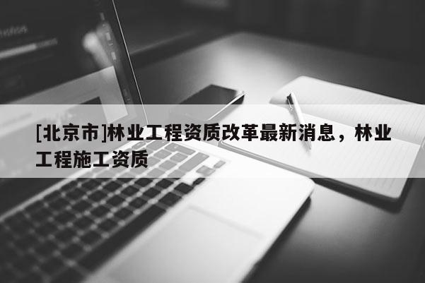 [北京市]林业工程资质改革最新消息，林业工程施工资质