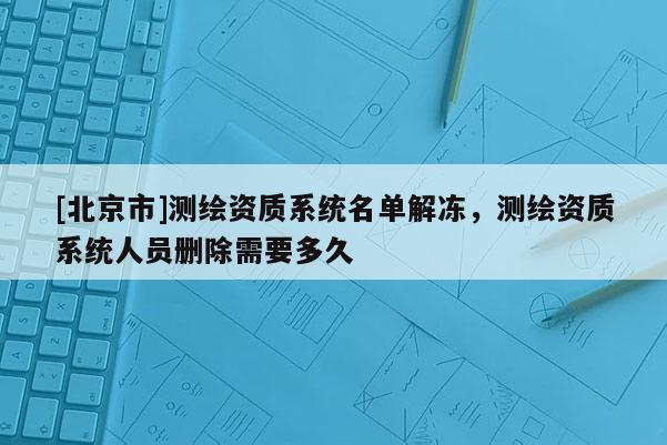 [北京市]测绘资质系统名单解冻，测绘资质系统人员删除需要多久