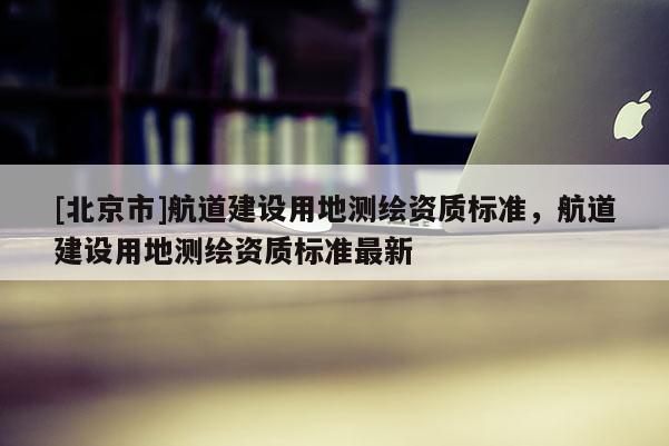 [北京市]航道建设用地测绘资质标准，航道建设用地测绘资质标准最新