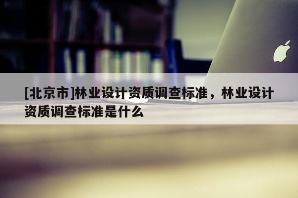 [北京市]林业设计资质调查标准，林业设计资质调查标准是什么