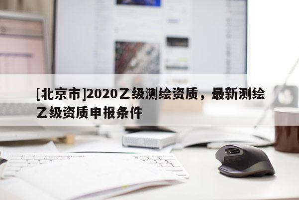 [北京市]2020乙级测绘资质，最新测绘乙级资质申报条件