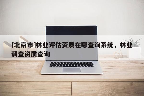 [北京市]林业评估资质在哪查询系统，林业调查资质查询
