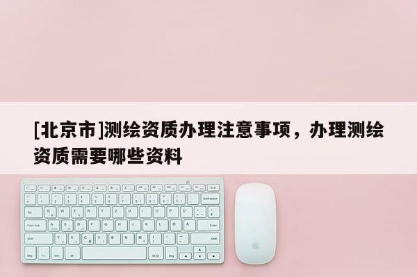 [北京市]测绘资质办理注意事项，办理测绘资质需要哪些资料