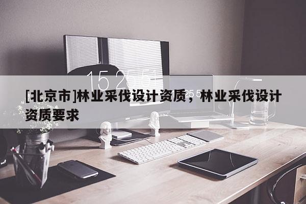 [北京市]林业采伐设计资质，林业采伐设计资质要求