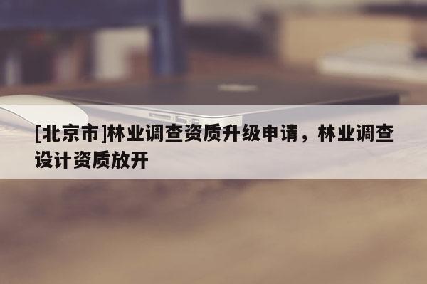 [北京市]林业调查资质升级申请，林业调查设计资质放开