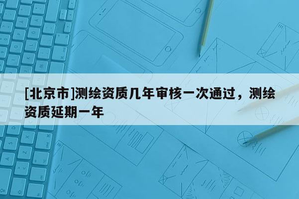 [北京市]测绘资质几年审核一次通过，测绘资质延期一年