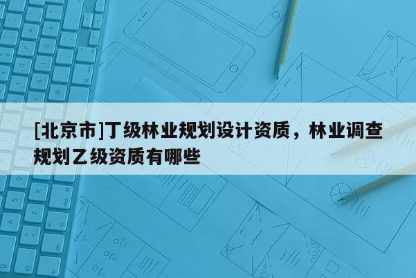 [北京市]丁级林业规划设计资质，林业调查规划乙级资质有哪些